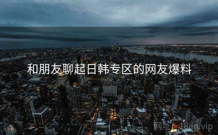 和朋友聊起日韩专区的网友爆料