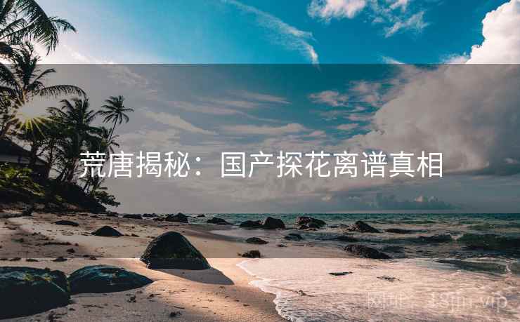 荒唐揭秘：国产探花离谱真相