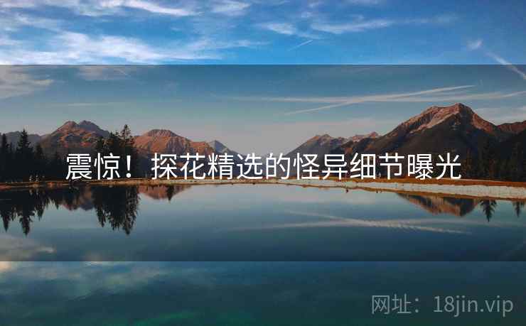 震惊！探花精选的怪异细节曝光