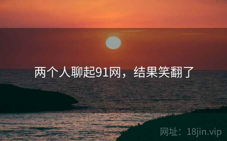 两个人聊起91网,结果笑翻了 两个人聊起91网,结果笑翻了